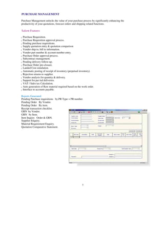 PURCHASE MANAGEMENT
Purchase Management unlocks the value of your purchase process by significantly enhancing the
productivity of your quotations, forecast orders and shipping related functions.
Salient Features
Purchase Requisition.
l
Purchase Requisition approval process.
l
Pending purchase requisitions.
l
Supply quotation entry & quotation comparison
l
Vendor ship to, bill to information.
l
Vendor part number & account number entry.
l
Purchase Order approval process.
l
Subcontract management.
l
Pending delivery follow-up.
l
Purchase Order pre-closure.
l
Landed Cost simulation.
l
Automatic posting of receipt of inventory (perpetual inventory).
l
Rejection returns to supplier.
l
Vendor analysis for quantity & delivery.
l
Support for par tial deliveries.
l
VAT / Sales tax Calculation.
l
Auto generation of Raw material required based on the work order.
l
Interface to accounts payable.
l
Reports Generated:
Pending Purchase requisitions by PR Type + PR number.
Pending Order By Vendor.
Pending Order By item.
Receipt transaction checklist.
GRN by Vendor.
GRN by Item.
Item Inquiry Order & GRN.
Supplier Enquiry.
Material Requirement Enquiry.
Quotation Comparative Statement.
5
 