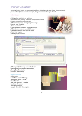 INVENTORY MANAGEMENT
Inventory Control System is a comprehensive solution that unlocks the value of your inventory control
processes through better controls on receipts, storage movement and analysis of stocks.
Salient Features
Multiple line description for each item.
l
Lead-time, order quantity, maximum/ minimum limit control.
l
Quantity on hand, on order, shortage.
l
Material issue system moving weighted average.
l
Receipt issue check list.
l
Stock adjustments.
l
Material transfer transaction logging & reporting.
l
Material return notes for rejected deliveries.
l
Month wise analysis of receipts and issues.
l
Stock level enquiry.
l
Monthly stock statements.
l
Moving weighted average / standard valuation.
l
Outstanding orders, invoices & shipments.
l
Expiry Date Revalidation.
l
Perpetual Stock Taking.
l
Reports Generated:
Stock Ledger.
Landed Cost for Goods Receipt.
Adjustments During a Period.
Stock Transfers.
Store wise Item Stock Valuation.
Item Stock Movement.
Stock Aged Analysis.
Analysis of stock by Consumption.
6
 