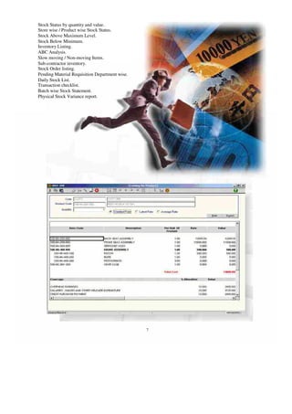 Stock Status by quantity and value.
Store wise / Product wise Stock Status.
Stock Above Maximum Level.
Stock Below Minimum.
Inventory Listing.
ABC Analysis.
Slow moving / Non-moving Items.
Sub-contractor inventory.
Stock Order listing.
Pending Material Requisition Department wise.
Daily Stock List.
Transaction checklist.
Batch wise Stock Statement.
Physical Stock Variance report.
7
 