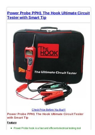 Power Probe PPH1 The Hook Ultimate Circuit
Tester with Smart Tip
Check Price Before You Buy!!!
Power Probe PPH1 The Hook Ultimate Circuit Tester
with Smart Tip
Feature
Power Probe hook is a fast and efficient electrical testing tool
 