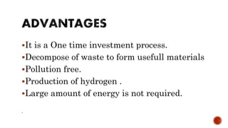 It is a One time investment process.
Decompose of waste to form usefull materials
Pollution free.
Production of hydrogen .
Large amount of energy is not required.
.
 