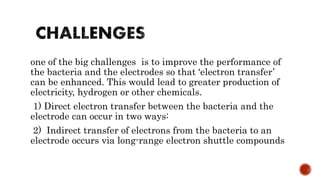 one of the big challenges is to improve the performance of
the bacteria and the electrodes so that ‘electron transfer’
can be enhanced. This would lead to greater production of
electricity, hydrogen or other chemicals.
1) Direct electron transfer between the bacteria and the
electrode can occur in two ways:
2) Indirect transfer of electrons from the bacteria to an
electrode occurs via long-range electron shuttle compounds
 