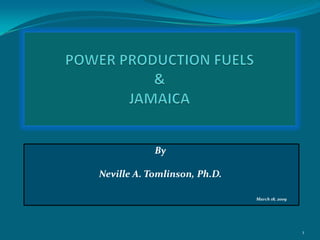 POWER PRODUCTION FUELS  &JAMAICA By Neville A. Tomlinson, Ph.D. March 18, 2009 1 