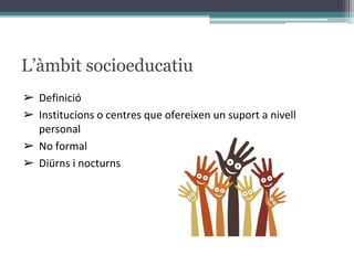 L’àmbit socioeducatiu
➢ Definició
➢ Institucions o centres que ofereixen un suport a nivell
personal
➢ No formal
➢ Diürns i nocturns
 