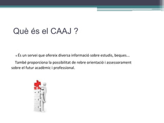 Què és el CAAJ ?
→ És un servei que ofereix diversa informació sobre estudis, beques...
També proporciona la possibilitat de rebre orientació i assessorament
sobre el futur acadèmic i professional.
 