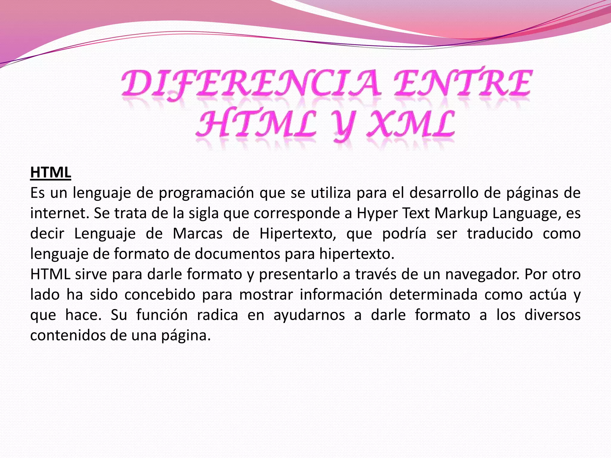 HTML
Es un lenguaje de programación que se utiliza para el desarrollo de páginas de
internet. Se trata de la sigla que corresponde a Hyper Text Markup Language, es
decir Lenguaje de Marcas de Hipertexto, que podría ser traducido como
lenguaje de formato de documentos para hipertexto.
HTML sirve para darle formato y presentarlo a través de un navegador. Por otro
lado ha sido concebido para mostrar información determinada como actúa y
que hace. Su función radica en ayudarnos a darle formato a los diversos
contenidos de una página.
 