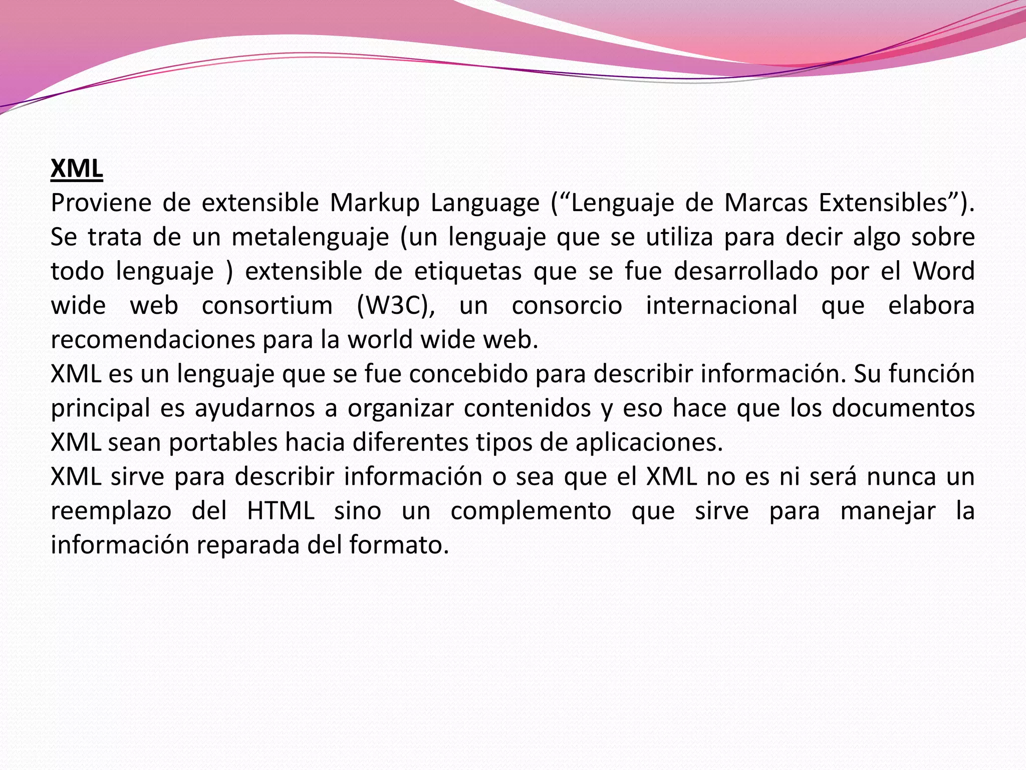 XML
Proviene de extensible Markup Language (“Lenguaje de Marcas Extensibles”).
Se trata de un metalenguaje (un lenguaje que se utiliza para decir algo sobre
todo lenguaje ) extensible de etiquetas que se fue desarrollado por el Word
wide web consortium (W3C), un consorcio internacional que elabora
recomendaciones para la world wide web.
XML es un lenguaje que se fue concebido para describir información. Su función
principal es ayudarnos a organizar contenidos y eso hace que los documentos
XML sean portables hacia diferentes tipos de aplicaciones.
XML sirve para describir información o sea que el XML no es ni será nunca un
reemplazo del HTML sino un complemento que sirve para manejar la
información reparada del formato.
 