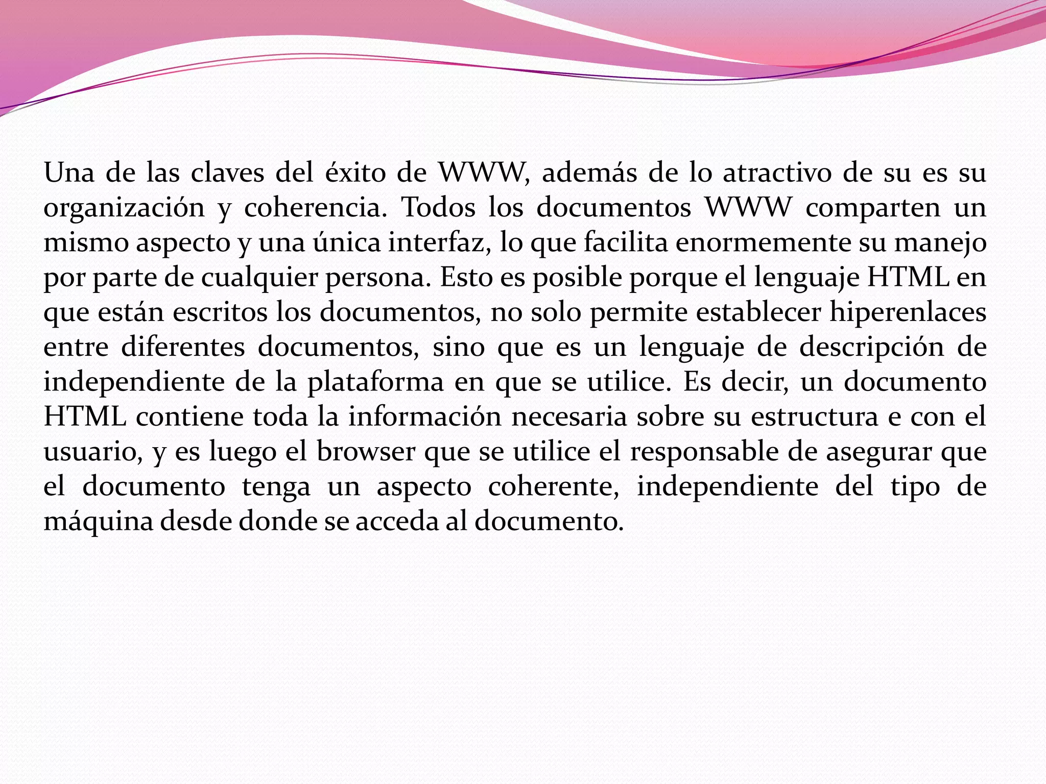 Una de las claves del éxito de WWW, además de lo atractivo de su es su
organización y coherencia. Todos los documentos WWW comparten un
mismo aspecto y una única interfaz, lo que facilita enormemente su manejo
por parte de cualquier persona. Esto es posible porque el lenguaje HTML en
que están escritos los documentos, no solo permite establecer hiperenlaces
entre diferentes documentos, sino que es un lenguaje de descripción de
independiente de la plataforma en que se utilice. Es decir, un documento
HTML contiene toda la información necesaria sobre su estructura e con el
usuario, y es luego el browser que se utilice el responsable de asegurar que
el documento tenga un aspecto coherente, independiente del tipo de
máquina desde donde se acceda al documento.
 