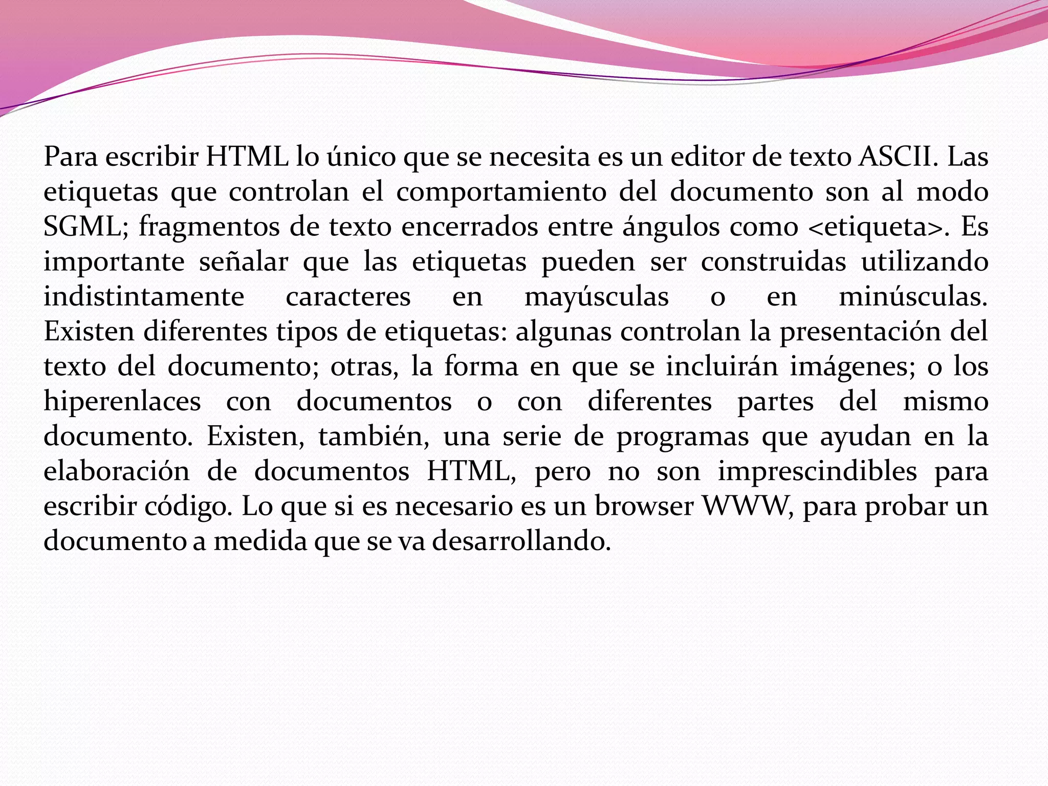 Para escribir HTML lo único que se necesita es un editor de texto ASCII. Las
etiquetas que controlan el comportamiento del documento son al modo
SGML; fragmentos de texto encerrados entre ángulos como <etiqueta>. Es
importante señalar que las etiquetas pueden ser construidas utilizando
indistintamente caracteres en mayúsculas o en minúsculas.
Existen diferentes tipos de etiquetas: algunas controlan la presentación del
texto del documento; otras, la forma en que se incluirán imágenes; o los
hiperenlaces con documentos o con diferentes partes del mismo
documento. Existen, también, una serie de programas que ayudan en la
elaboración de documentos HTML, pero no son imprescindibles para
escribir código. Lo que si es necesario es un browser WWW, para probar un
documento a medida que se va desarrollando.
 