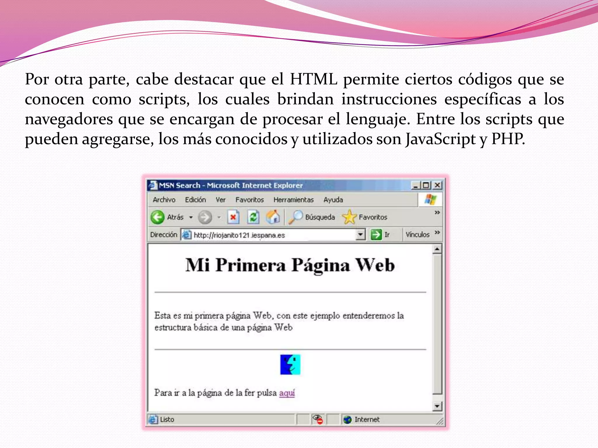 Por otra parte, cabe destacar que el HTML permite ciertos códigos que se
conocen como scripts, los cuales brindan instrucciones específicas a los
navegadores que se encargan de procesar el lenguaje. Entre los scripts que
pueden agregarse, los más conocidos y utilizados son JavaScript y PHP.
 