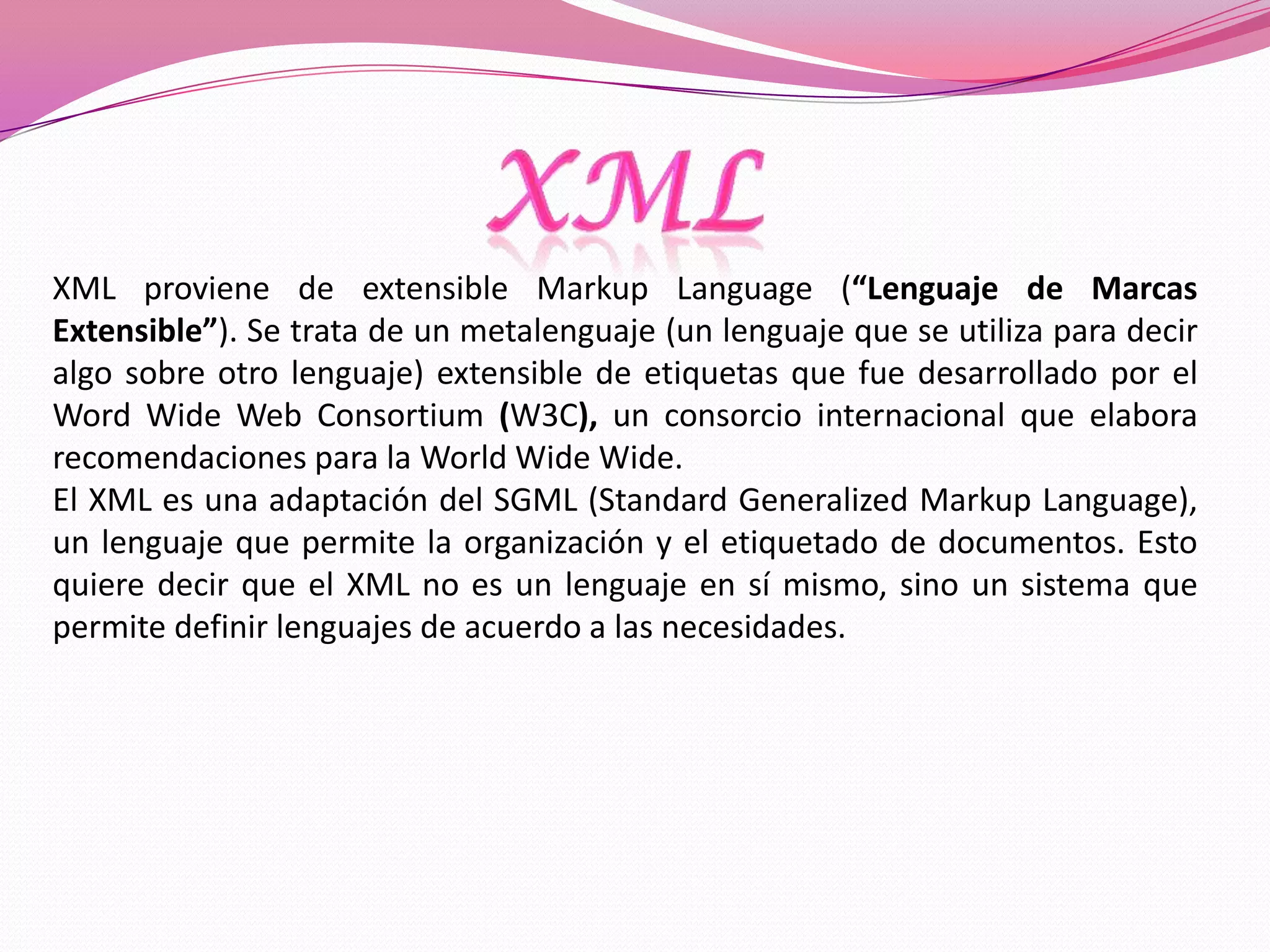 XML proviene de extensible Markup Language (“Lenguaje de Marcas
Extensible”). Se trata de un metalenguaje (un lenguaje que se utiliza para decir
algo sobre otro lenguaje) extensible de etiquetas que fue desarrollado por el
Word Wide Web Consortium (W3C), un consorcio internacional que elabora
recomendaciones para la World Wide Wide.
El XML es una adaptación del SGML (Standard Generalized Markup Language),
un lenguaje que permite la organización y el etiquetado de documentos. Esto
quiere decir que el XML no es un lenguaje en sí mismo, sino un sistema que
permite definir lenguajes de acuerdo a las necesidades.
 