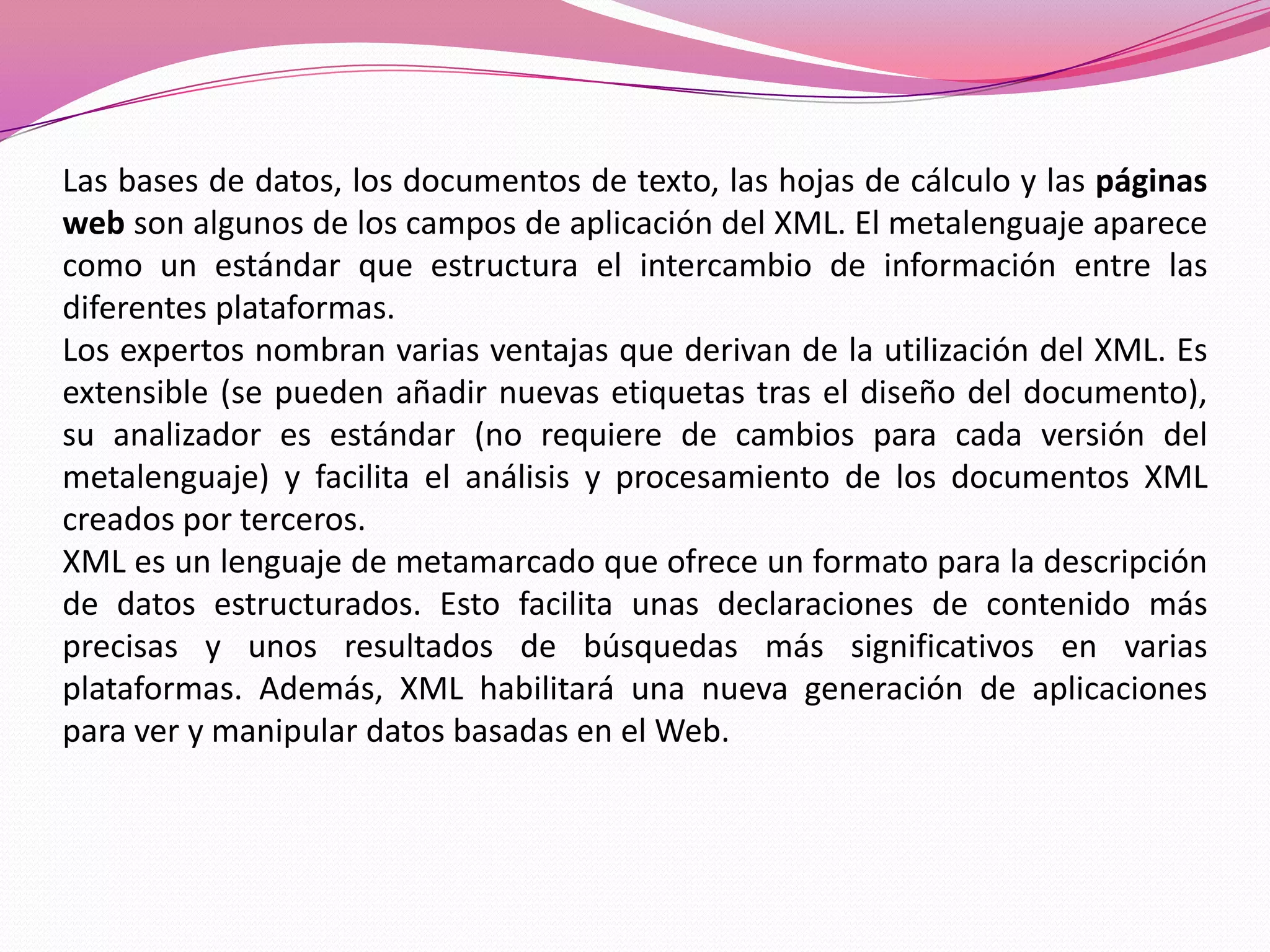 Las bases de datos, los documentos de texto, las hojas de cálculo y las páginas
web son algunos de los campos de aplicación del XML. El metalenguaje aparece
como un estándar que estructura el intercambio de información entre las
diferentes plataformas.
Los expertos nombran varias ventajas que derivan de la utilización del XML. Es
extensible (se pueden añadir nuevas etiquetas tras el diseño del documento),
su analizador es estándar (no requiere de cambios para cada versión del
metalenguaje) y facilita el análisis y procesamiento de los documentos XML
creados por terceros.
XML es un lenguaje de metamarcado que ofrece un formato para la descripción
de datos estructurados. Esto facilita unas declaraciones de contenido más
precisas y unos resultados de búsquedas más significativos en varias
plataformas. Además, XML habilitará una nueva generación de aplicaciones
para ver y manipular datos basadas en el Web.
 