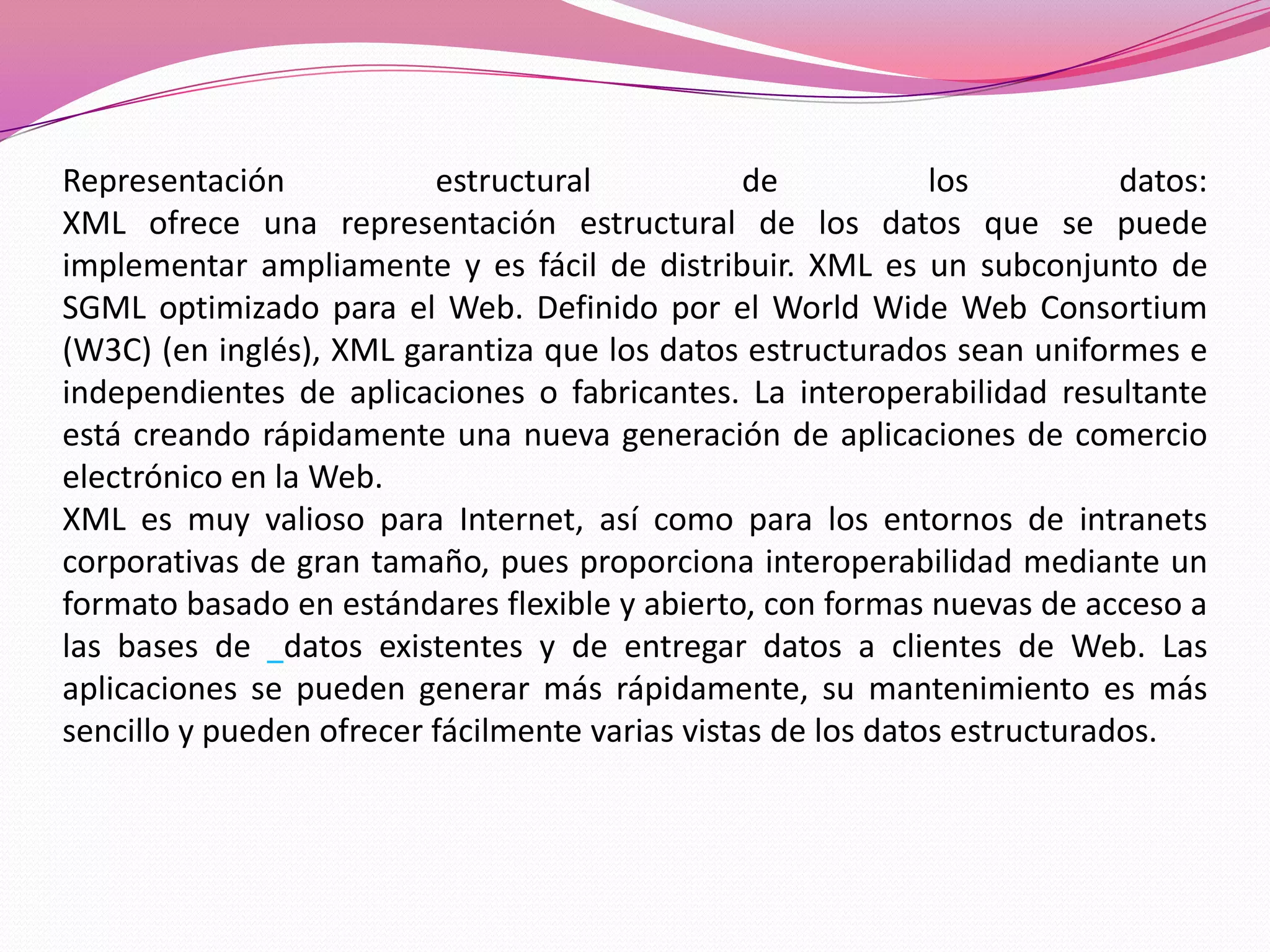 Representación            estructural            de           los          datos:
XML ofrece una representación estructural de los datos que se puede
implementar ampliamente y es fácil de distribuir. XML es un subconjunto de
SGML optimizado para el Web. Definido por el World Wide Web Consortium
(W3C) (en inglés), XML garantiza que los datos estructurados sean uniformes e
independientes de aplicaciones o fabricantes. La interoperabilidad resultante
está creando rápidamente una nueva generación de aplicaciones de comercio
electrónico en la Web.
XML es muy valioso para Internet, así como para los entornos de intranets
corporativas de gran tamaño, pues proporciona interoperabilidad mediante un
formato basado en estándares flexible y abierto, con formas nuevas de acceso a
las bases de datos existentes y de entregar datos a clientes de Web. Las
aplicaciones se pueden generar más rápidamente, su mantenimiento es más
sencillo y pueden ofrecer fácilmente varias vistas de los datos estructurados.
 