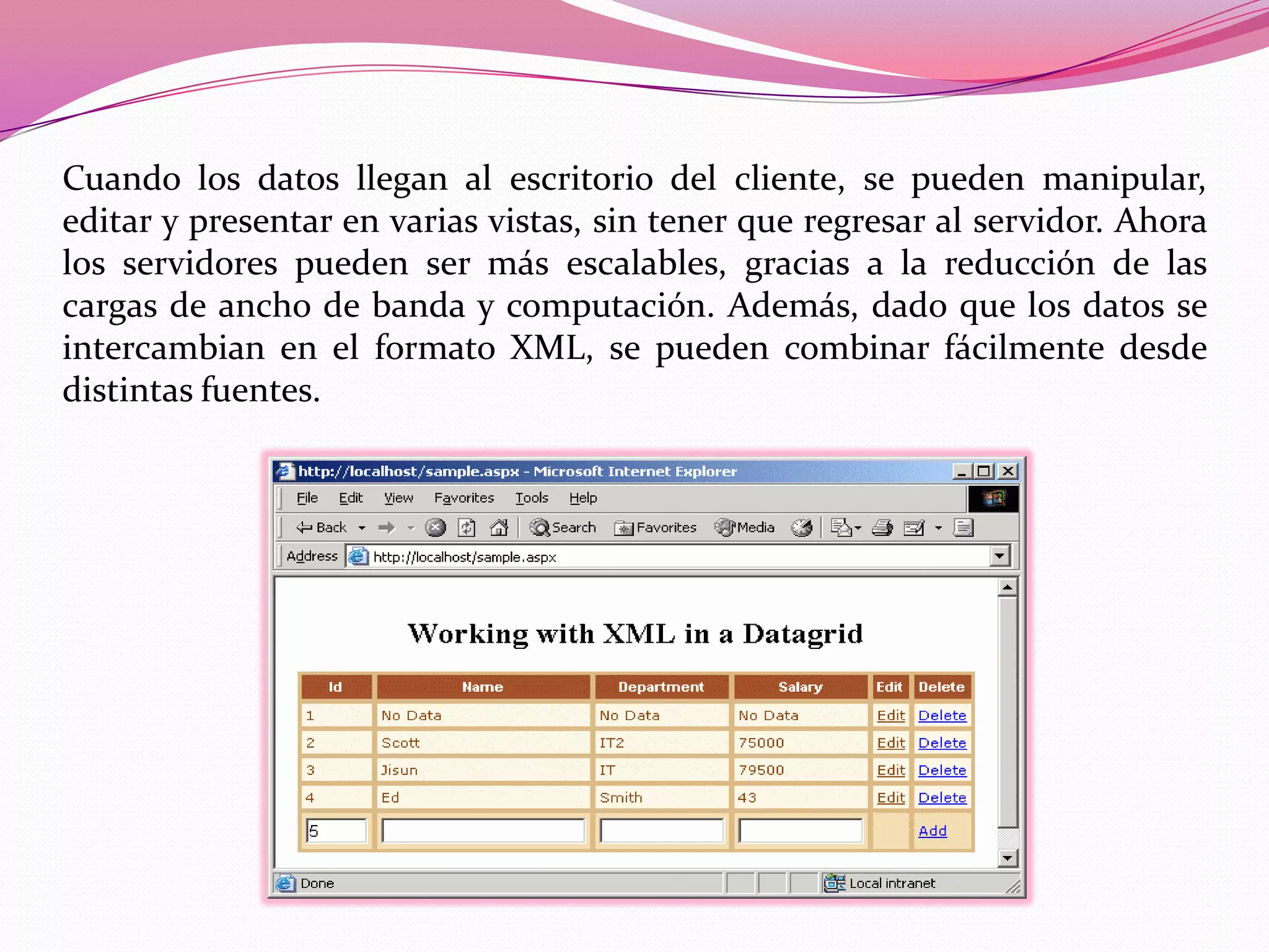 Cuando los datos llegan al escritorio del cliente, se pueden manipular,
editar y presentar en varias vistas, sin tener que regresar al servidor. Ahora
los servidores pueden ser más escalables, gracias a la reducción de las
cargas de ancho de banda y computación. Además, dado que los datos se
intercambian en el formato XML, se pueden combinar fácilmente desde
distintas fuentes.
 