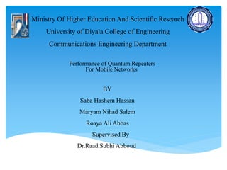 Ministry Of Higher Education And Scientific Research
University of Diyala College of Engineering
Communications Engineering Department
Performance of Quantum Repeaters
For Mobile Networks
BY
Saba Hashem Hassan
Maryam Nihad Salem
Roaya Ali Abbas
Supervised By
Dr.Raad Subhi Abboud
 