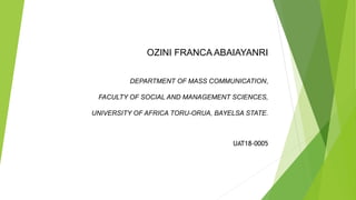 OZINI FRANCA ABAIAYANRI
DEPARTMENT OF MASS COMMUNICATION,
FACULTY OF SOCIAL AND MANAGEMENT SCIENCES,
UNIVERSITY OF AFRICA TORU-ORUA, BAYELSA STATE.
UAT18-0005
 