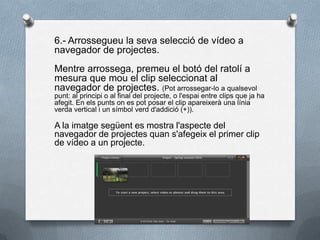 6.- Arrossegueu la seva selecció de vídeo a
navegador de projectes.
Mentre arrossega, premeu el botó del ratolí a
mesura que mou el clip seleccionat al
navegador de projectes. (Pot arrossegar-lo a qualsevol
punt: al principi o al final del projecte, o l'espai entre clips que ja ha
afegit. En els punts on es pot posar el clip apareixerà una línia
verda vertical i un símbol verd d'addició (+)).
A la imatge següent es mostra l'aspecte del
navegador de projectes quan s'afegeix el primer clip
de vídeo a un projecte.
 