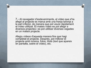7.- Al navegador d'esdeveniments, el vídeo que s'ha
afegit al projecte es marca amb una franja taronja a
la part inferior, de manera que pot veure ràpidament
el vídeo utilitzat. El mateix vídeo es pot afegir a
diversos projectes i es pot utilitzar diverses vegades
en un mateix projecte.
Afegiu vídeos d'aquesta manera fins que hagi
completat el projecte. Després, pot millorar el
projecte amb música, fotos, títols (text que apareix
en pantalla, sobre el vídeo), etc.
 