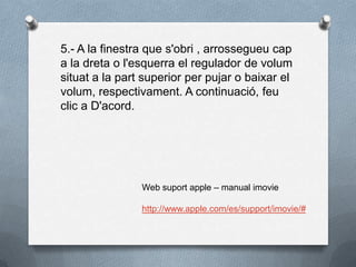5.- A la finestra que s'obri , arrossegueu cap
a la dreta o l'esquerra el regulador de volum
situat a la part superior per pujar o baixar el
volum, respectivament. A continuació, feu
clic a D'acord.
Web suport apple – manual imovie
http://www.apple.com/es/support/imovie/#
 