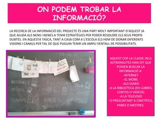 LA RECERCA DE LA INFORMACIÓ DEL PROJECTE ÉS UNA PART MOLT IMPORTANT D’AQUEST JA
QUE AJUDA ALS NENS I NENES A TENIR ESTRATÈGIES PER PODER RESOLDRE ELS SEUS PROPIS
DUBTES. EN AQUESTA TASCA, TANT A CASA COM A L’ESCOLA ELS HEM DE DONAR DIFERENTS
VISIONS I CANALS PER TAL DE QUE PUGUIN TENIR UN AMPLI VENTALL DE POSSIBILITATS.
ON PODEM TROBAR LA
INFORMACIÓ?
AQUEST COP LA CLASSE DELS
ASTRONAUTES HAN DIT QUE
PODIEN BUSCAR LA
INFORMACIÓ A:
-INTERNET
-EL MÒBIL
-ALS DIARIS
-A LA BIBLIOTECA (EN LLIBRES,
CONTES O VIDEOS)
-A LA TELEVISIÓ
-O PREGUNTANT A CINETÍFICS,
PARES O MESTRES.
 
