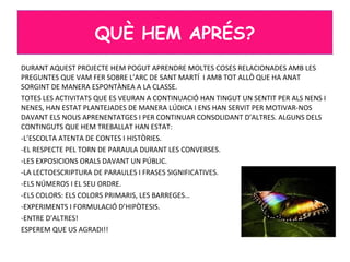 DURANT AQUEST PROJECTE HEM POGUT APRENDRE MOLTES COSES RELACIONADES AMB LES
PREGUNTES QUE VAM FER SOBRE L’ARC DE SANT MARTÍ I AMB TOT ALLÒ QUE HA ANAT
SORGINT DE MANERA ESPONTÀNEA A LA CLASSE.
TOTES LES ACTIVITATS QUE ES VEURAN A CONTINUACIÓ HAN TINGUT UN SENTIT PER ALS NENS I
NENES, HAN ESTAT PLANTEJADES DE MANERA LÚDICA I ENS HAN SERVIT PER MOTIVAR-NOS
DAVANT ELS NOUS APRENENTATGES I PER CONTINUAR CONSOLIDANT D’ALTRES. ALGUNS DELS
CONTINGUTS QUE HEM TREBALLAT HAN ESTAT:
-L’ESCOLTA ATENTA DE CONTES I HISTÒRIES.
-EL RESPECTE PEL TORN DE PARAULA DURANT LES CONVERSES.
-LES EXPOSICIONS ORALS DAVANT UN PÚBLIC.
-LA LECTOESCRIPTURA DE PARAULES I FRASES SIGNIFICATIVES.
-ELS NÚMEROS I EL SEU ORDRE.
-ELS COLORS: ELS COLORS PRIMARIS, LES BARREGES…
-EXPERIMENTS I FORMULACIÓ D’HIPÒTESIS.
-ENTRE D’ALTRES!
ESPEREM QUE US AGRADI!!
QUÈ HEM APRÉS?
 