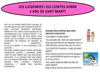 PER TAL DE PODER CONTESTAR ALGUNES DE
LES PREGUNTES QUE ENS HAVIEM PLANTEJAT,
VAM UTILITZAR DIFERENTS MATERIALS.
PRIMER DE TOT, VAM LLEGIR ALGUNES DE LES
INFORMACIONS QUE HAVÍEM PORTAT A LA
CLASSE SOBRE L’ARC DE SANT MARTÍ. VAM
VEURE QUE ALS LLIBRES I A LA INFORMACIÓ
D’INTERNET NO PARLAVA DE TRESORS, NI
ÉSSERS FANTÀSTICS…
ÉS EN ELS CONTES I A LES LLEGENDES A ON
SURTEN!!
PER AIXÒ, DURANT AQUEST TEMPS HEM ANAT
TREBALLANT CONTES I LLEGENDES SOBRE
L’ARC DE SANT MARTÍ QUE ENS HAN DEIXAT
FASCINATS I A LA VEGADA ENS HAN DONAT
PEU A ESTABLIR CONVERSES PER PARLAR DE
VALORS COM: L’ESFORÇ, L’AMISTAT,
L’EMPATIA… I TAMBÉ DELS NOSTRES
SENTIMENTS.
LES LLEGENDES I ELS CONTES SOBRE
L’ARC DE SANT MARTÍ
ALGUNS DELS CONTES QUE HEM
EXPLICAT HAN ESTAT:
“UN POBLET SENSE NOM”
“ELS COLORS DE L’ARC DE SANT MARTÍ”
http://parajedehistorias.blogspot.com.es
/2011/05/los-colores-del-arco-iris.html
“LES GOTETES D’AIGUA I L’ARC DE SANT
MARTÍ”
http://elcofrecitodeloscuentos.blogspot.
com.es/2010/04/las-gotitas-de-agua-y-
el-arcoiris.html
“ELS INDIS SOMIEN AMB UN ARC DE
SANT MARTÍ”
http://www.waece.org/cuentos/24.htm
 