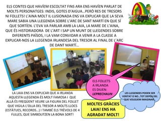 LA LAIA ENS VA EXPLICAR QUE A IRLANDA
AQUESTA LLEGENDA ÉS MOLT FAMOSA I QUE
ALLÀ ÉS FREQÜENT VEURE LA FIGURA DEL FOLLET
QUE VIGILA L’OLLA DEL TRESOR A MOLTS LLOCS
(ESTÀTUES, RECORDS…) I TAMBÉ ELS TRÈVOLS DE 4
FULLES, QUE SIMBOLITZEN LA BONA SORT!
MOLTES GRÀCIES
LAIA! ENS HA
AGRADAT MOLT!
ELS CONTES QUE HAVÍEM ESCOLTAT FINS ARA ENS HAVÍEN PARLAT DE
MOLTS PERSONATGES: INDIS, GOTES D’AIGUA…PERÒ RES DE TRESORS
NI FOLLETS! L’AINA MOLT IL·LUSIONADA ENS VA EXPLICAR QUE LA SEVA
MARE SABIA UNA LLEGENDA SOBRE L’ARC DE SANT MARTÍ EN QUE SÍ
QUE SORTÍEN. L’EVA VA PARLAR AMB LA LAIA, LA MARE DE L’AINA,
QUE ÉS HISTORIADORA DE L’ART I SAP UN MUNT DE LLEGENDES SOBRE
DIFERENTS PAÏSOS, I LA VAM CONVIDAR A VENIR A LA CLASSE A
EXPLICAR-NOS LA LLEGENDA IRLANDESA DEL TRESOR AL FINAL DE L’ARC
DE DANT MARTÍ…
ELS FOLLETS
A IRLANDA
ES DIUEN:
LEPRECHAUN LES LLEGENDES PODEN SER
VERITAT O NO…TOT DEPÉN DEL
QUE VOLGUEM IMAGINAR…
 