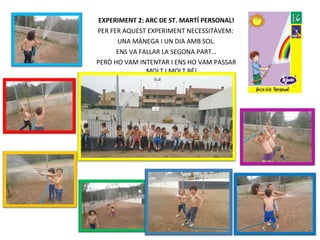 EXPERIMENT 2: ARC DE ST. MARTÍ PERSONAL!
PER FER AQUEST EXPERIMENT NECESSITÀVEM:
UNA MÀNEGA I UN DIA AMB SOL.
ENS VA FALLAR LA SEGONA PART…
PERÒ HO VAM INTENTAR I ENS HO VAM PASSAR
MOLT I MOLT BÉ!
 
