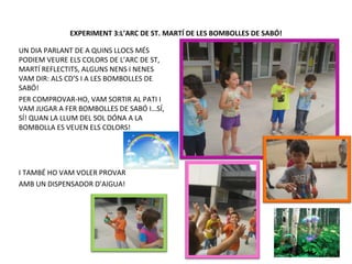 EXPERIMENT 3:L’ARC DE ST. MARTÍ DE LES BOMBOLLES DE SABÓ!
UN DIA PARLANT DE A QUINS LLOCS MÉS
PODIEM VEURE ELS COLORS DE L’ARC DE ST,
MARTÍ REFLECTITS, ALGUNS NENS I NENES
VAM DIR: ALS CD’S I A LES BOMBOLLES DE
SABÓ!
PER COMPROVAR-HO, VAM SORTIR AL PATI I
VAM JUGAR A FER BOMBOLLES DE SABÓ I…SÍ,
SÍ! QUAN LA LLUM DEL SOL DÓNA A LA
BOMBOLLA ES VEUEN ELS COLORS!
I TAMBÉ HO VAM VOLER PROVAR
AMB UN DISPENSADOR D’AIGUA!
 