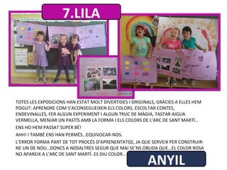 TOTES LES EXPOSICIONS HAN ESTAT MOLT DIVERTIDES I ORIGINALS, GRÀCIES A ELLES HEM
POGUT: APRENDRE COM S’ACONSEGUEIXEN ELS COLORS, ESCOLTAR CONTES,
ENDEVINALLES, FER ALGUN EXPERIMENT I ALGUN TRUC DE MÀGIA, TASTAR AIGUA
VERMELLA, MENJAR UN PASTÍS AMB LA FORMA I ELS COLORS DE L’ARC DE SANT MARTÍ…
ENS HO HEM PASSAT SUPER BÉ!
AHH! I TAMBÉ ENS HAN PERMÉS…EQUIVOCAR-NOS.
L’ERROR FORMA PART DE TOT PROCÉS D’APRENENTATGE, JA QUE SERVEIX PER CONSTRUIR-
NE UN DE NOU…DONCS A NOSALTRES SEGUR QUE MAI SE’NS OBLIDA QUE…EL COLOR ROSA
NO APAREIX A L’ARC DE SANT MARTÍ. ES DIU COLOR…
7.LILA
ANYIL
 