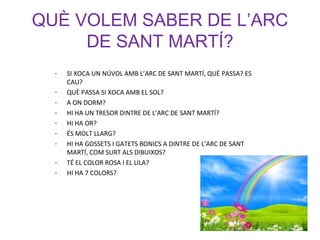 QUÈ VOLEM SABER DE L’ARC
DE SANT MARTÍ?
- SI XOCA UN NÚVOL AMB L’ARC DE SANT MARTÍ, QUÈ PASSA? ES
CAU?
- QUÈ PASSA SI XOCA AMB EL SOL?
- A ON DORM?
- HI HA UN TRESOR DINTRE DE L’ARC DE SANT MARTÍ?
- HI HA OR?
- ÉS MOLT LLARG?
- HI HA GOSSETS I GATETS BONICS A DINTRE DE L’ARC DE SANT
MARTÍ, COM SURT ALS DIBUIXOS?
- TÉ EL COLOR ROSA I EL LILA?
- HI HA 7 COLORS?
 