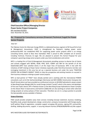 Page 1 of 14
MYC INVESTORS GUIDE FOR POWER SECTOR PROJECTS.
Chief Executive Officer/Managing Director
Power Sector Project Companies
Ref: myc/pace-01/2015
Date: November 30, 2015.
Re: Proposal for Consultancy services (Financial /Technical /Legal) for Power
Sector Projects:
Dear Sir!
The Pakistan Centre for Alternate Energy (PACE) is a dedicated business segment of M.Yousuf & Co Cost
& Management Accountants. PACE is strengthened by Pakistan’s leading power sector
professionals.MYC has established PACE for supporting power sector projects which is an energy
consulting Centre, based at Blue Area Islamabad. PACE is proud to offer complete set of services
including Technical, Financial, & Legal. We are pleased to present this formal Proposal for your
company’s upcoming energy sector projects under your kind consideration and control.
MYC is a leading firm of Cost & Management Accountants providing services to diverse line of clients
and actively engaged with NEPRA, AEDB, PPIB, SECP, ICMAP and FBR for the benefit of all the
Stakeholders.MYC have satisfied clients in all the major lines of businesses. MYC in line with the
initiatives of GOP relating to Power Sector initiatives especially under Pak-China Economic Corridor and
envisaging investment in this area has set up a separate business unit under the name “PAKISTAN
CENTRE FOR ALTERNATE ENERGY” (PACE) to help the prospective and existing investors to succeed in
their business endeavors relating to power sector projects.
MYC as lead partner of “PACE” have already worked and is working with the international POWER
consultants such as 8.2 Die Sachverstandingen (Germany) and M/S SAMBU Construction Company Ltd.
(South Korea) where we have provided our professional services on 84 MW hydroelectric power project
at New Bong Escape Mangla (AJK) for Laraib Energy Limited (“Laraib”) which is the owner and developer
of first ever hydro electric IPP in Pakistan known as the New Bong Escape Hydroelectric Power Complex
on the Jhelum River in Azad Jammu and Kashmir (AJ&K).We are also working on certain other alternate
energy projects at various phases of their execution. Therefore we are in a unique position to provide
the best possible services available in Pakistan.
Scope of Services:
PACE would provide complete value chain services including Concept statement, business modeling,
feasibility study ,project development, design, construction ,company incorporation with foreign equity,
tariff petition filing & negotiation, complete support arranging ICB process, signing EPC contract/IAs,
drafting bidding documents, support in securing relevant licenses (PPIB/AEDB/NEPRA etc).We support
 