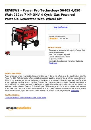 REVIEWS - Power Pro Technology 56405 4,050
Watt 212cc 7 HP OHV 4-Cycle Gas Powered
Portable Generator With Wheel Kit
ViewUserReviews
Average Customer Rating
4.5 out of 5
Product Feature
Gas powered generator with plenty of power for aq
home without power
7 HP OHV, 27 AMPS of powerq
Low oil automatic shut downq
Digital hour meterq
Non-CARB Compliant/Not For Sale In Californiaq
Read moreq
Product Description
Power when and where you need it. Emergency back up in the home, office or on the construction site. The
Power Pro 4050 Watt Generator offers portable emergency gasoline power for those without power. However,
this isn't just for emergencies, use it where an extension cord won't reach, ideal at the campground for power
to your equipment or that outdoor lighting. Great on the jobsite to power your tools. This unit is designed to
produce 27 AMPS of rated power so a 30 AMP multiple outlet strip can be used to distribute electricity to critical
equipment and appliances. Features 7 HP OHV Engine, 3250 running watts, 2-120 Volt duplex receptacles rated
at 20 AMPS and 1-120 Volt duplex receptacle rated at 30 AMPS. 10 Hours of run time at half load, low oil
automatic shut down, digital hour meter, spark arrestor and a wheel kit for easy transport. Read more
You May Also Like
Classic Accessories 79537 Generator Cover, Large, Black
 