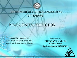 DEPARTMENT OF ELETRICAL ENGINEERING
IGIT SARANG
POWER SYSTEM PROTECTION
Under the guidance of
Asst. Prof. Aditya Kumar Pati
Asst. Prof. Binay Kumar Nayak
Submitted by:
CHANDANA MALLIK
Roll no: 32269
Registration no: 1421105031
 