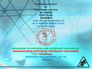 04-10-2016 13:53:46 1Power System Protection
A Seminar presentation
on
Power system protection
presented by
B.Mani kumar
16705A0223
under the esteemed guidance of
Mr. P. RAVNIDRA PRASAD M.Tech.,
Assistant Professor.
DEPARTMENT OF ELECTRICAL AND ELECTRONICS ENGINEERING
ANNAMACHARYA INSTITUTE OF TECHNOLOGY AND SCIENCE
(atonomous)
NEW BOYANA PALLI, RAJAMPET – 516 126
2016-2019
 