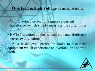Overload &High Voltage Transmission:
• O L: Overload protection requires a current
transformer which simply measures the current in a
circuit
• HVT:(Protection on the transmission and distribution
serves two functions)
At a basic level, protection looks to disconnect
equipment which experience an overload or a short to
earth.
04-10-2016 13:53:46 Power System Protection
 