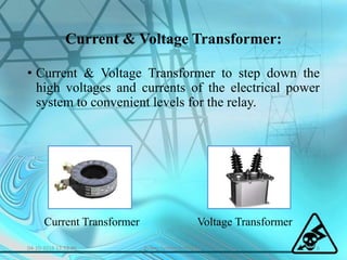 Current & Voltage Transformer:
• Current & Voltage Transformer to step down the
high voltages and currents of the electrical power
system to convenient levels for the relay.
Current Transformer Voltage Transformer
04-10-2016 13:53:46 6Power System Protection
 
