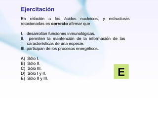 Ejercitación
En relación a los ácidos nucleicos, y estructuras
relacionadas es correcto afirmar que

I. desarrollan funciones inmunológicas.
II. permiten la mantención de la información de las
     características de una especie.
III. participan de los procesos energéticos.

A)   Sólo I.
B)   Sólo II.

                                               E
C)   Sólo III.
D)   Sólo I y II.
E)   Sólo II y III.
 