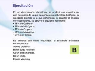 Ejercitación
En un determinado laboratorio, se analizó una muestra de
una sustancia de la que se conocía su naturaleza biológica, la
categoría química a la que pertenecía. Al realizar el análisis
correspondiente, se obtuvo el siguiente resultado:
• 18% de Carbono.
• 16% de Hidrógeno.
• 19% de Oxígeno.
• 29% de Nitrógeno.
• 24% de Fósforo.

De acuerdo con estos resultados, la sustancia analizada
corresponde a
A) una proteína.
B) un ácido nucleico.
C) un carbohidratos.
                                                       B
D) un lípido.
E) una vitamina.
 