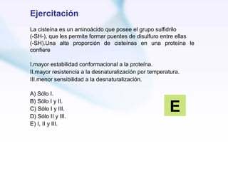 Ejercitación
La cisteína es un aminoácido que posee el grupo sulfidrilo
(-SH-), que les permite formar puentes de disulfuro entre ellas
(-SH).Una alta proporción de cisteínas en una proteína le
confiere

I.mayor estabilidad conformacional a la proteína.
II.mayor resistencia a la desnaturalización por temperatura.
III.menor sensibilidad a la desnaturalización.

A) Sólo I.

                                                        E
B) Sólo I y II.
C) Sólo I y III.
D) Sólo II y III.
E) I, II y III.
 