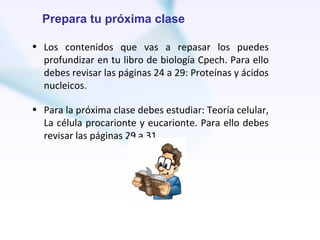 Prepara tu próxima clase

• Los contenidos que vas a repasar los puedes
  profundizar en tu libro de biología Cpech. Para ello
  debes revisar las páginas 24 a 29: Proteínas y ácidos
  nucleicos.

• Para la próxima clase debes estudiar: Teoría celular,
  La célula procarionte y eucarionte. Para ello debes
  revisar las páginas 29 a 31.
 
