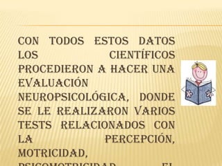 Con todos estos datos
los           científicos
procedieron a hacer una
evaluación
neuropsicológica, donde
se le realizaron varios
tests relacionados con
la           percepción,
motricidad,
 