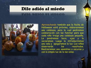 Dile adiós al miedo

Aprovechando también que la fecha de
Halloween está próxima, elaboraremos
una calabaza, para la cual pediremos
colaboración con las familiar para que
cada niño traiga una calabaza pequeña.
Le pondremos boca, ojos y la
vaciaremos. Luego le introduciremos
una vela y apagaremos la luz. Los niños
observarán
los
resultados.
Realizaremos una asamblea a oscuras y
con la simple luz de la las velas.

 