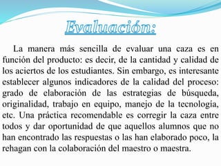 La manera más sencilla de evaluar una caza es en
función del producto: es decir, de la cantidad y calidad de
los aciertos de los estudiantes. Sin embargo, es interesante
establecer algunos indicadores de la calidad del proceso:
grado de elaboración de las estrategias de búsqueda,
originalidad, trabajo en equipo, manejo de la tecnología,
etc. Una práctica recomendable es corregir la caza entre
todos y dar oportunidad de que aquellos alumnos que no
han encontrado las respuestas o las han elaborado poco, la
rehagan con la colaboración del maestro o maestra.
 