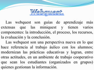 Las webquest son guías de aprendizaje más
extensas que las miniquest y tienen varios
componentes: la introducción, el proceso, los recursos,
la evaluación y la conclusión.
Las webquest son una perspectiva nueva en lo que
hace referencia al trabajo áulico con los alumnos;
modernizan las prácticas educativas y logran, entre
otras actitudes, en un ambiente de trabajo cooperativo
que sean los estudiantes (organizados en grupos)
quienes gestionan la información.
 