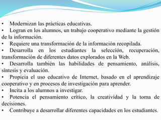 • Modernizan las prácticas educativas.
• Logran en los alumnos, un trabajo cooperativo mediante la gestión
de la información.
• Requiere una transformación de la información recopilada.
• Desarrolla en los estudiantes la selección, recuperación,
transformación de diferentes datos explorados en la Web.
• Desarrolla también las habilidades de pensamiento, análisis,
síntesis y evaluación.
• Propicia el uso educativo de Internet, basado en el aprendizaje
cooperativo y en procesos de investigación para aprender.
• Incita a los alumnos a investigar.
• Potencia el pensamiento crítico, la creatividad y la toma de
decisiones.
• Contribuye a desarrollar diferentes capacidades en los estudiantes.
 