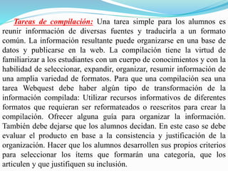Tareas de compilación: Una tarea simple para los alumnos es
reunir información de diversas fuentes y traducirla a un formato
común. La información resultante puede organizarse en una base de
datos y publicarse en la web. La compilación tiene la virtud de
familiarizar a los estudiantes con un cuerpo de conocimientos y con la
habilidad de seleccionar, expandir, organizar, resumir información de
una amplia variedad de formatos. Para que una compilación sea una
tarea Webquest debe haber algún tipo de transformación de la
información compilada: Utilizar recursos informativos de diferentes
formatos que requieran ser reformateados o reescritos para crear la
compilación. Ofrecer alguna guía para organizar la información.
También debe dejarse que los alumnos decidan. En este caso se debe
evaluar el producto en base a la consistencia y justificación de la
organización. Hacer que los alumnos desarrollen sus propios criterios
para seleccionar los ítems que formarán una categoría, que los
articulen y que justifiquen su inclusión.
 