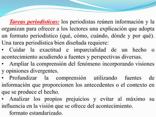 Tareas periodísticas: los periodistas reúnen información y la
organizan para ofrecer a los lectores una explicación que adopta
un formato periodístico (qué, cómo, cuándo, dónde y por qué).
Una tarea periodística bien diseñada requiere:
• Cuidar la exactitud e imparcialidad de un hecho o
acontecimiento acudiendo a fuentes y perspectivas diversas.
• Ampliar la comprensión del fenómeno incorporando visiones
y opiniones divergentes.
• Profundizar la comprensión utilizando fuentes de
información que proporcionen los antecedentes o el contexto en
que se produce el hecho.
• Analizar los propios prejuicios y evitar al máximo su
influencia en la visión que se ofrece del acontecimiento.
formato estandarizado.
 
