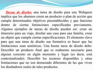 Tareas de diseño: una tarea de diseño para una Webquest
implica que los alumnos creen un producto o plan de acción que
cumpla determinados objetivos preestablecidos y que funcione
dentro de ciertas limitaciones especificadas previamente.
Algunos ejemplos de tareas de diseño pueden ser: crear un
itinerario para un viaje, diseñar una casa para una familia, crear
un objeto que cumpla ciertas especificaciones. El elemento clave
para que una tarea de diseño sea formativa es hacer que las
limitaciones sean auténticas. Una buena tarea de diseño debe:
Describir un producto final que es realmente necesario para
alguien concreto en algún momento y lugar (es decir, está
contextualizado). Describir los recursos disponibles y otras
limitaciones que no son demasiado diferentes de las que viven
los diseñadores reales de tales productos.
 