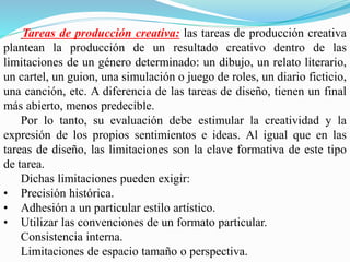 Tareas de producción creativa: las tareas de producción creativa
plantean la producción de un resultado creativo dentro de las
limitaciones de un género determinado: un dibujo, un relato literario,
un cartel, un guion, una simulación o juego de roles, un diario ficticio,
una canción, etc. A diferencia de las tareas de diseño, tienen un final
más abierto, menos predecible.
Por lo tanto, su evaluación debe estimular la creatividad y la
expresión de los propios sentimientos e ideas. Al igual que en las
tareas de diseño, las limitaciones son la clave formativa de este tipo
de tarea.
Dichas limitaciones pueden exigir:
• Precisión histórica.
• Adhesión a un particular estilo artístico.
• Utilizar las convenciones de un formato particular.
Consistencia interna.
Limitaciones de espacio tamaño o perspectiva.
 